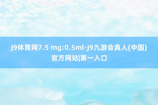J9体育网7.5 mg:0.5ml-J9九游会真人(中国)官方网站|第一入口