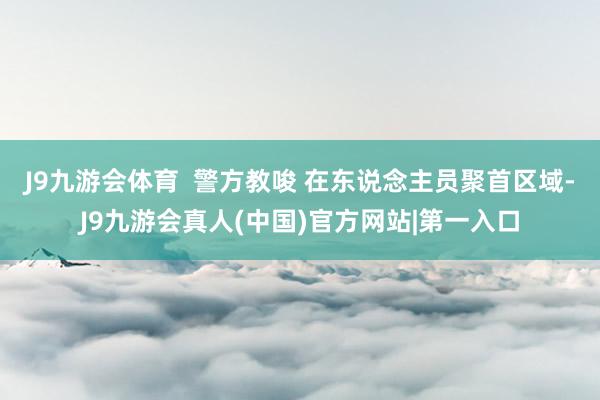 J9九游会体育  警方教唆 在东说念主员聚首区域-J9九游会真人(中国)官方网站|第一入口