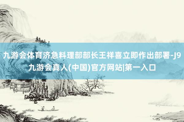 九游会体育济急料理部部长王祥喜立即作出部署-J9九游会真人(中国)官方网站|第一入口