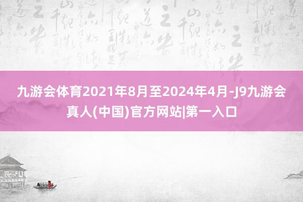 九游会体育2021年8月至2024年4月-J9九游会真人(中国)官方网站|第一入口