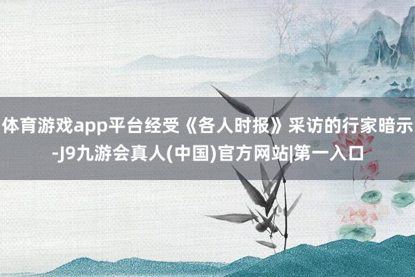 体育游戏app平台经受《各人时报》采访的行家暗示-J9九游会真人(中国)官方网站|第一入口