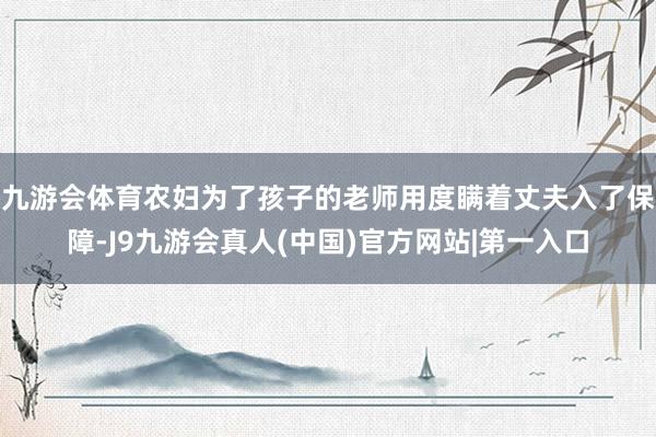 九游会体育农妇为了孩子的老师用度瞒着丈夫入了保障-J9九游会真人(中国)官方网站|第一入口