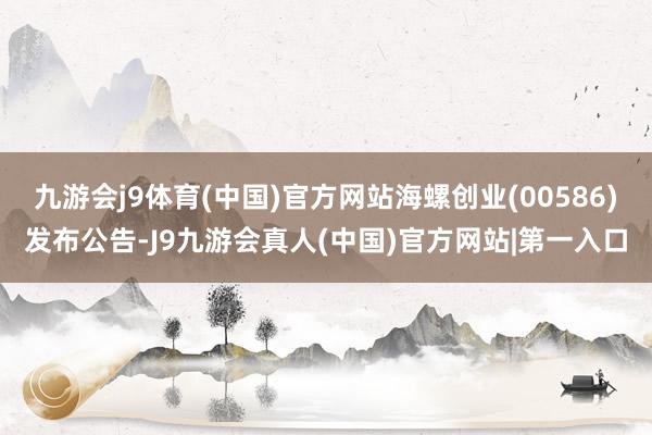 九游会j9体育(中国)官方网站海螺创业(00586)发布公告-J9九游会真人(中国)官方网站|第一入口