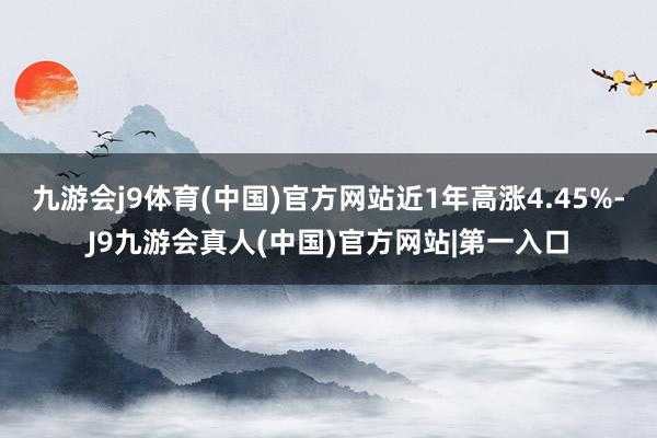 九游会j9体育(中国)官方网站近1年高涨4.45%-J9九游会真人(中国)官方网站|第一入口