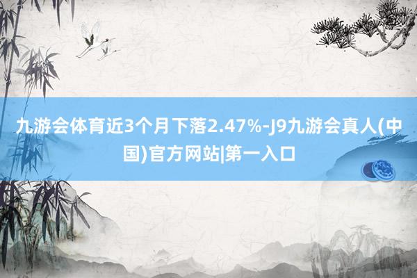 九游会体育近3个月下落2.47%-J9九游会真人(中国)官方网站|第一入口