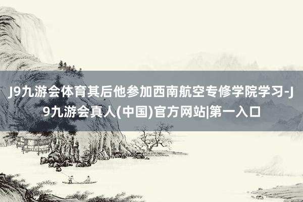 J9九游会体育其后他参加西南航空专修学院学习-J9九游会真人(中国)官方网站|第一入口