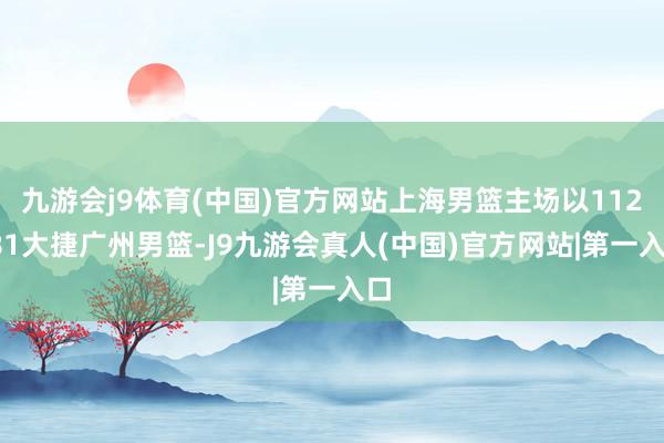 九游会j9体育(中国)官方网站上海男篮主场以112-81大捷广州男篮-J9九游会真人(中国)官方网站|第一入口