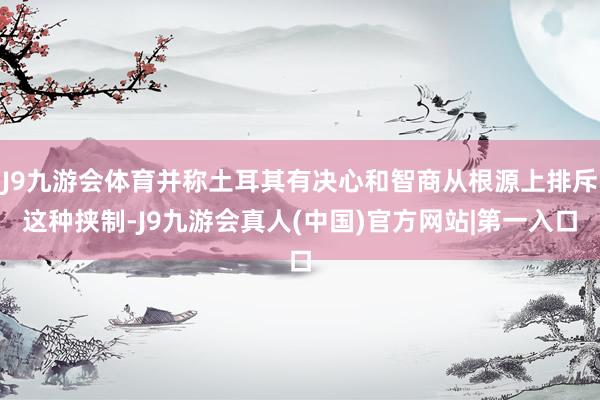 J9九游会体育并称土耳其有决心和智商从根源上排斥这种挟制-J9九游会真人(中国)官方网站|第一入口