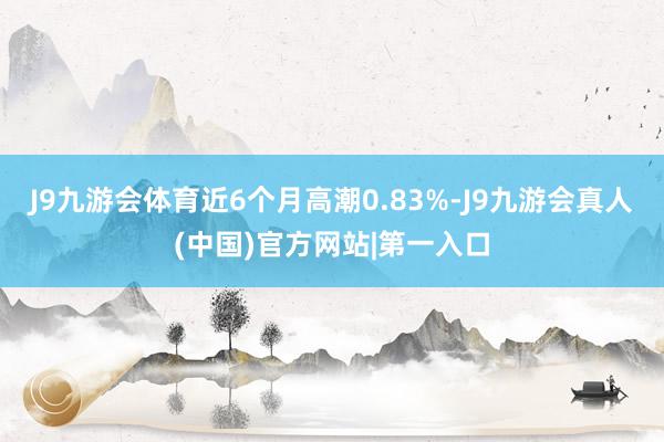 J9九游会体育近6个月高潮0.83%-J9九游会真人(中国)官方网站|第一入口
