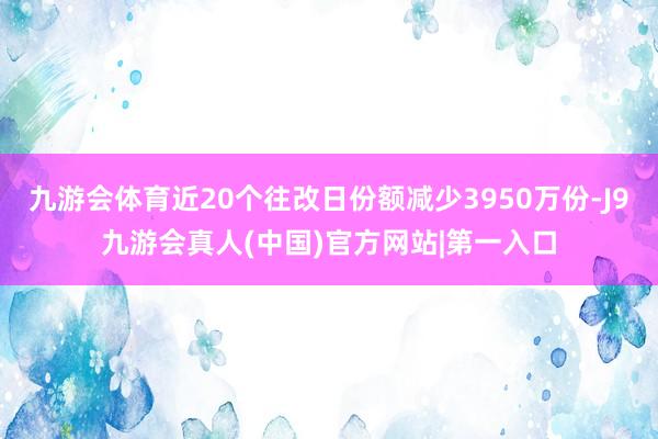九游会体育近20个往改日份额减少3950万份-J9九游会真人(中国)官方网站|第一入口