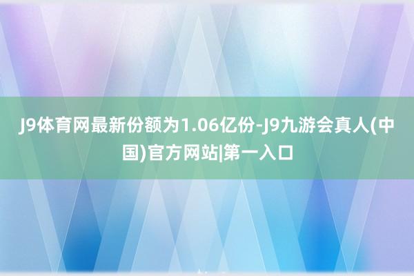 J9体育网最新份额为1.06亿份-J9九游会真人(中国)官方网站|第一入口