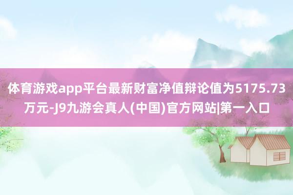 体育游戏app平台最新财富净值辩论值为5175.73万元-J9九游会真人(中国)官方网站|第一入口