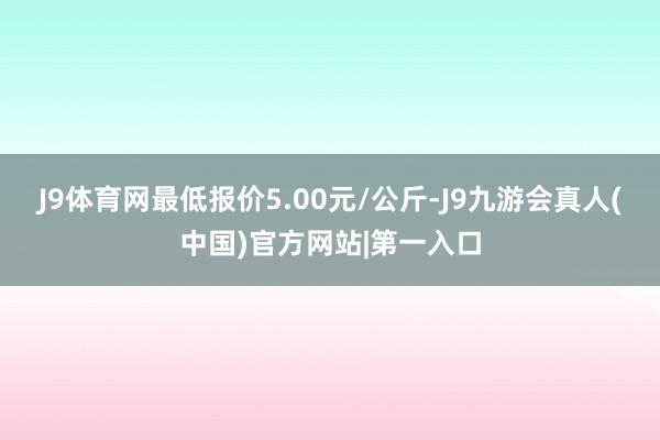 J9体育网最低报价5.00元/公斤-J9九游会真人(中国)官方网站|第一入口