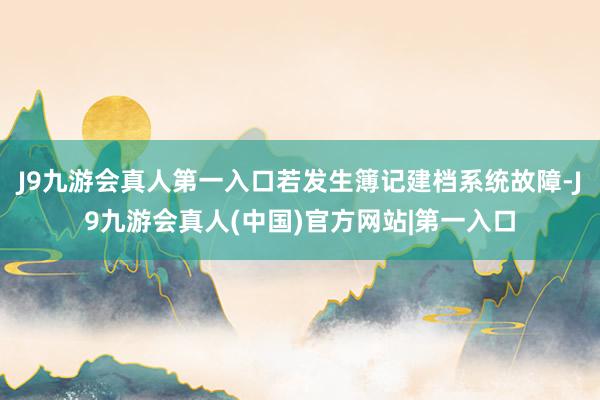 J9九游会真人第一入口若发生簿记建档系统故障-J9九游会真人(中国)官方网站|第一入口