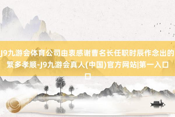 J9九游会体育公司由衷感谢曹名长任职时辰作念出的繁多孝顺-J9九游会真人(中国)官方网站|第一入口