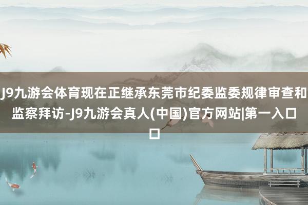 J9九游会体育现在正继承东莞市纪委监委规律审查和监察拜访-J9九游会真人(中国)官方网站|第一入口