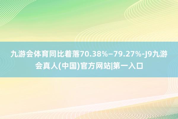 九游会体育同比着落70.38%—79.27%-J9九游会真人(中国)官方网站|第一入口