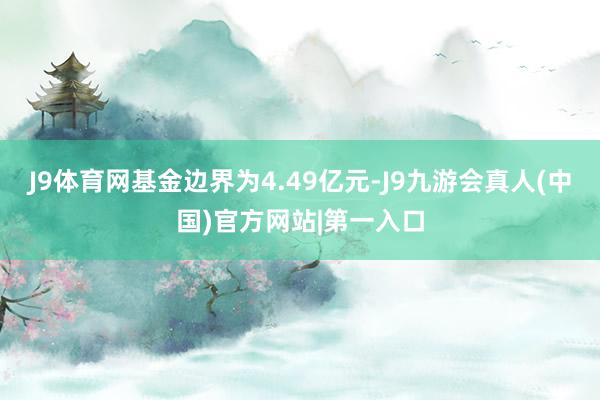 J9体育网基金边界为4.49亿元-J9九游会真人(中国)官方网站|第一入口