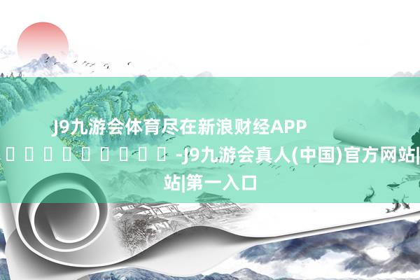 J9九游会体育尽在新浪财经APP            													-J9九游会真人(中国)官方网站|第一入口