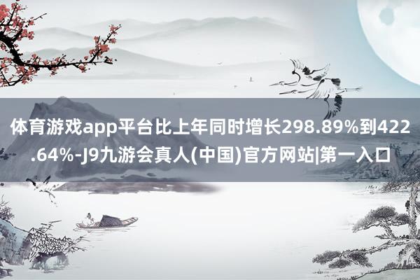体育游戏app平台比上年同时增长298.89%到422.64%-J9九游会真人(中国)官方网站|第一入口