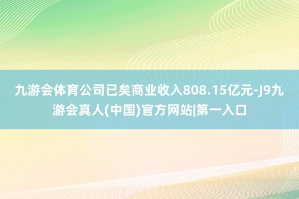 九游会体育公司已矣商业收入808.15亿元-J9九游会真人(中国)官方网站|第一入口