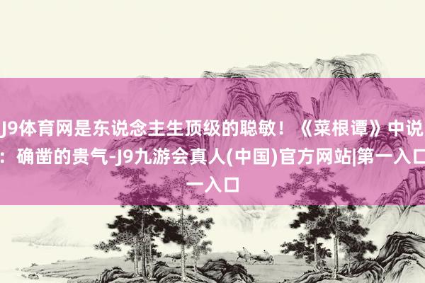 J9体育网是东说念主生顶级的聪敏！《菜根谭》中说：确凿的贵气-J9九游会真人(中国)官方网站|第一入口