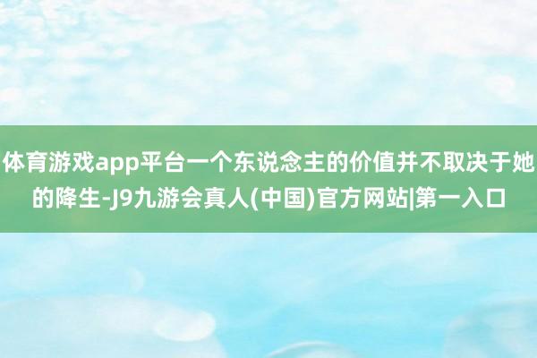 体育游戏app平台一个东说念主的价值并不取决于她的降生-J9九游会真人(中国)官方网站|第一入口