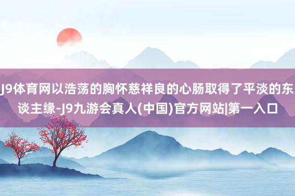 J9体育网以浩荡的胸怀慈祥良的心肠取得了平淡的东谈主缘-J9九游会真人(中国)官方网站|第一入口