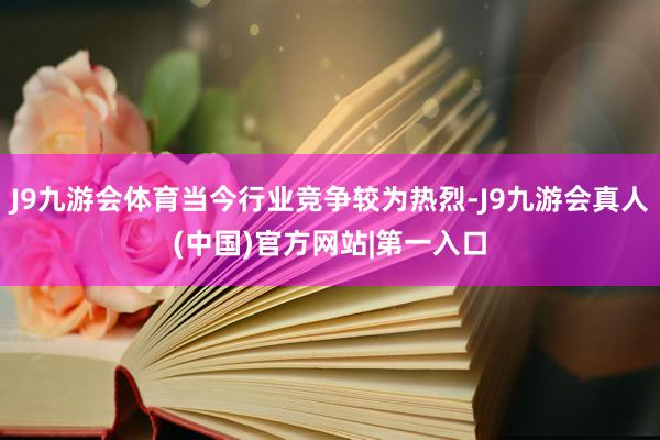 J9九游会体育当今行业竞争较为热烈-J9九游会真人(中国)官方网站|第一入口
