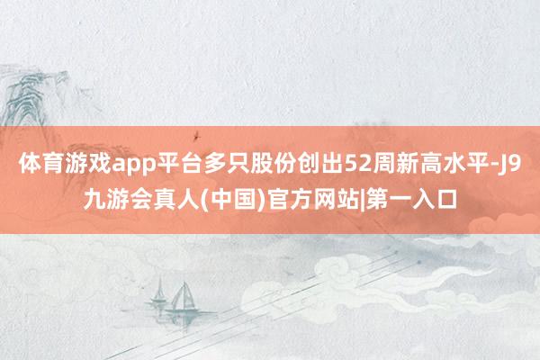 体育游戏app平台多只股份创出52周新高水平-J9九游会真人(中国)官方网站|第一入口