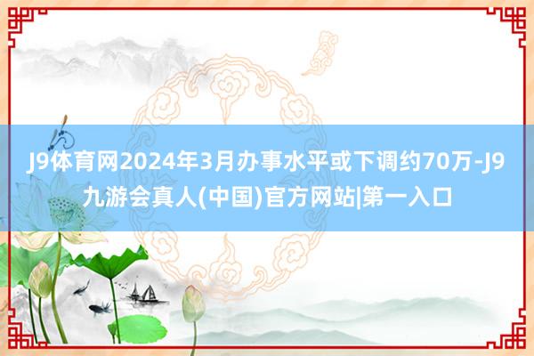 J9体育网2024年3月办事水平或下调约70万-J9九游会真人(中国)官方网站|第一入口