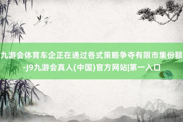 九游会体育车企正在通过各式策略争夺有限市集份额-J9九游会真人(中国)官方网站|第一入口