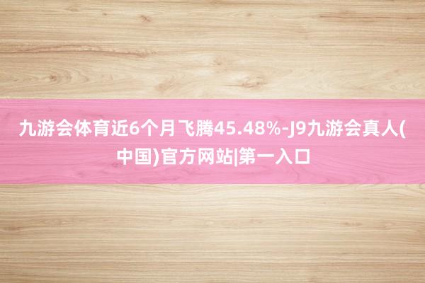 九游会体育近6个月飞腾45.48%-J9九游会真人(中国)官方网站|第一入口