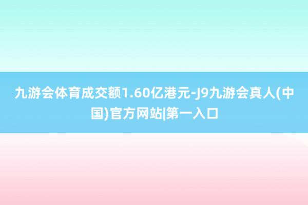 九游会体育成交额1.60亿港元-J9九游会真人(中国)官方网站|第一入口