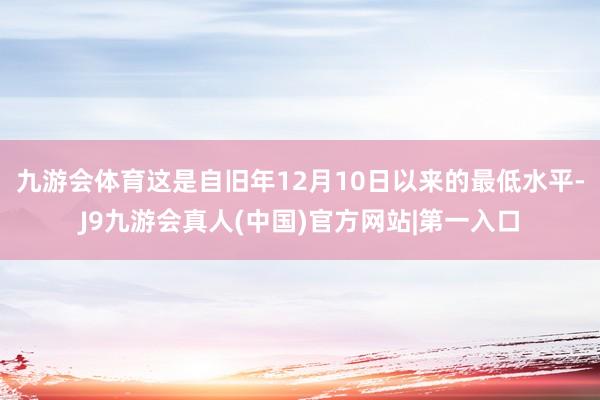 九游会体育这是自旧年12月10日以来的最低水平-J9九游会真人(中国)官方网站|第一入口