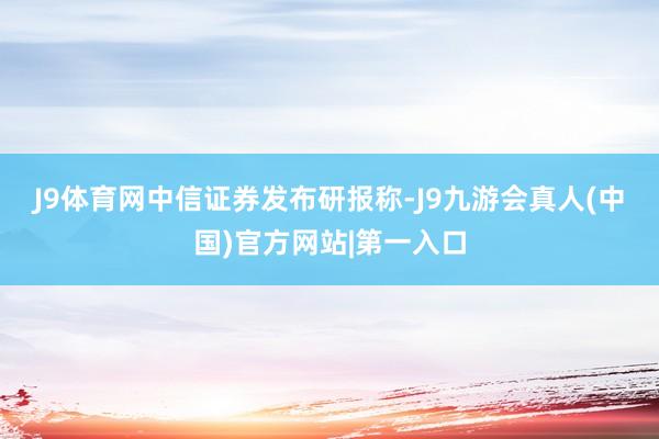 J9体育网　　中信证券发布研报称-J9九游会真人(中国)官方网站|第一入口