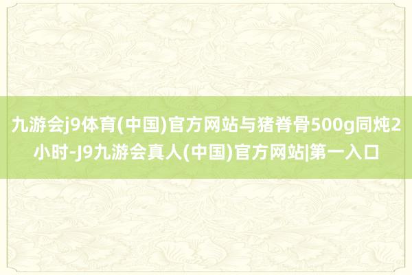 九游会j9体育(中国)官方网站与猪脊骨500g同炖2小时-J9九游会真人(中国)官方网站|第一入口