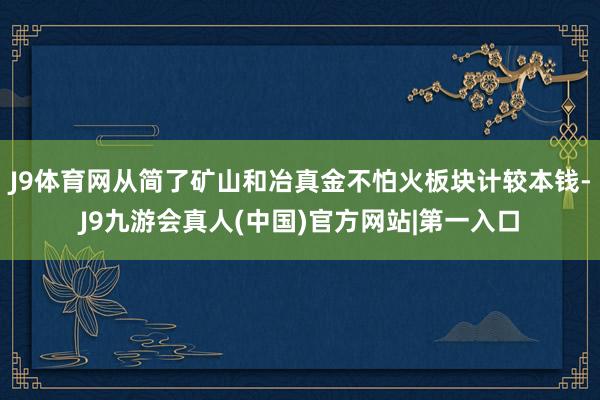 J9体育网从简了矿山和冶真金不怕火板块计较本钱-J9九游会真人(中国)官方网站|第一入口