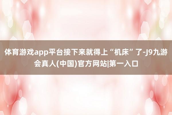 体育游戏app平台接下来就得上“机床”了-J9九游会真人(中国)官方网站|第一入口