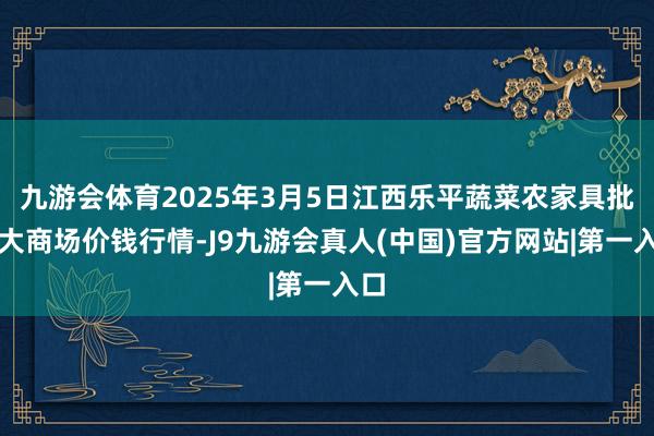 九游会体育2025年3月5日江西乐平蔬菜农家具批发大商场价钱行情-J9九游会真人(中国)官方网站|第一入口