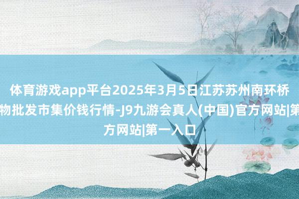 体育游戏app平台2025年3月5日江苏苏州南环桥农副产物批发市集价钱行情-J9九游会真人(中国)官方网站|第一入口