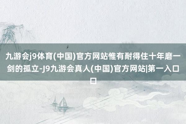 九游会j9体育(中国)官方网站惟有耐得住十年磨一剑的孤立-J9九游会真人(中国)官方网站|第一入口