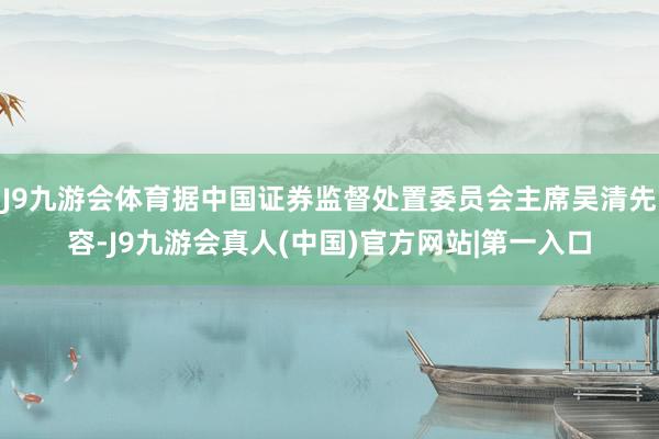 J9九游会体育据中国证券监督处置委员会主席吴清先容-J9九游会真人(中国)官方网站|第一入口