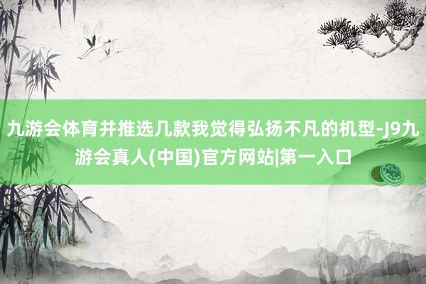 九游会体育并推选几款我觉得弘扬不凡的机型-J9九游会真人(中国)官方网站|第一入口