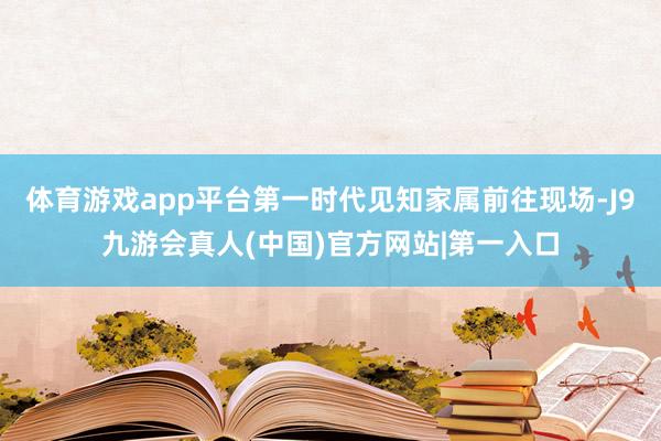 体育游戏app平台第一时代见知家属前往现场-J9九游会真人(中国)官方网站|第一入口