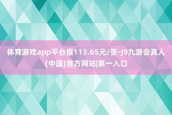 体育游戏app平台报113.65元/张-J9九游会真人(中国)官方网站|第一入口