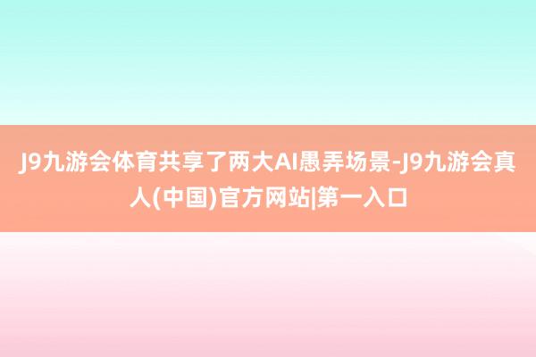 J9九游会体育共享了两大AI愚弄场景-J9九游会真人(中国)官方网站|第一入口
