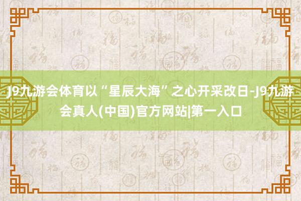 J9九游会体育以“星辰大海”之心开采改日-J9九游会真人(中国)官方网站|第一入口