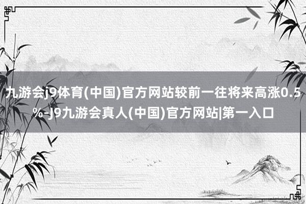 九游会j9体育(中国)官方网站较前一往将来高涨0.5%-J9九游会真人(中国)官方网站|第一入口