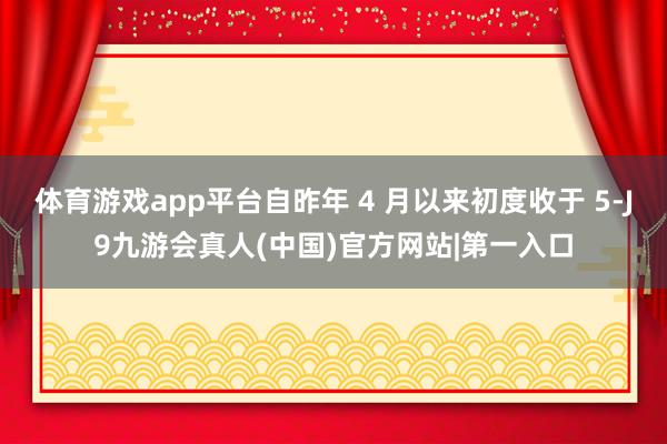 体育游戏app平台自昨年 4 月以来初度收于 5-J9九游会真人(中国)官方网站|第一入口